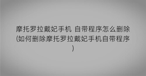 摩托罗拉戴妃手机自带程序怎么删除(如何删除摩托罗拉戴妃手机自带程序)